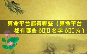 算命平台都有哪些（算命平台都有哪些 🦍 名字 🐼 ）